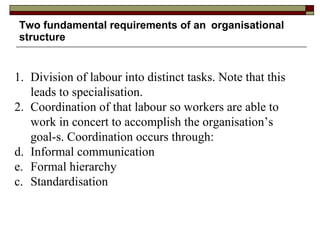Two fundamental requirements of an organisational structure 1. Division of labour into distinct tasks. Note that this leads to specialisation. 2. Coordination of that labour so workers are able to work in concert to accomplish the organisation’s goal-s. Coordination occurs through: Informal communication  Formal hierarchy c. Standardisation 