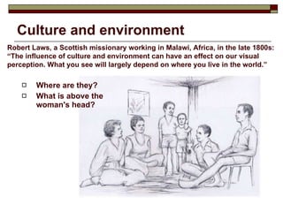 Culture and environment Where are they?  What is above the woman's head? Robert Laws, a Scottish missionary working in Malawi, Africa, in the late 1800s: “The influence of culture and environment can have an effect on our visual perception. What you see will largely depend on where you live in the world.”    