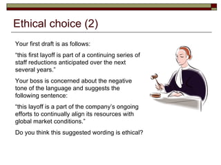 Ethical choice (2) Your first draft is as follows: “ this first layoff is part of a continuing series of staff reductions anticipated over the next several years.” Your boss is concerned about the negative tone of the language and suggests the following sentence: “ this layoff is a part of the company’s ongoing efforts to continually align its resources with global market conditions.” Do you think this suggested wording is ethical? 