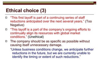 Ethical choice (3) “ This first layoff is part of a continuing series of staff reductions anticipated over the next several years.”  (Too Negative) “ This layoff is a part of the company’s ongoing efforts to continually align its resources with global market conditions.”  (Unethical)   The company should be as specific as possible without causing itself unnecessary damage.  “ Unless business conditions change, we anticipate further reductions in the future, but we are currently unable to identify the timing or extent of such reductions .” 