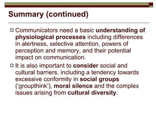 Summary (continued) Communicators need a basic  understanding of physiological processes  including differences in alertness, selective attention, powers of perception and memory, and their potential impact on communication. It is also important to  consider  social and cultural barriers, including a tendency towards excessive conformity in  social groups  (‘groupthink’),  moral silence  and the complex issues arising from  cultural diversity . 