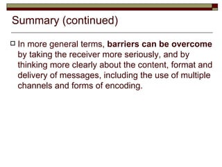 Summary (continued) In more general terms,  barriers can be overcome  by taking the receiver more seriously, and by thinking more clearly about the content, format and delivery of messages, including the use of multiple channels and forms of encoding. 
