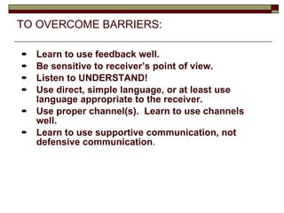 TO OVERCOME BARRIERS: Learn to use feedback well. Be sensitive to receiver’s point of view. Listen to UNDERSTAND! Use direct, simple language, or at least use language appropriate to the receiver. Use proper channel(s).  Learn to use channels well. Learn to use supportive communication, not defensive communication . 