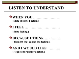 LISTEN TO UNDERSTAND WHEN YOU …………………..  (State observed action.) I FEEL ………………………… (State feeling.) BECAUSE I THINK ………….. (Thought that causes the feeling.) AND I WOULD LIKE ……….. (Request for positive action.) 