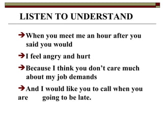 LISTEN TO UNDERSTAND When you meet me an hour after you  said you would I feel angry and hurt Because I think you don’t care much  about my job demands And I would like you to call when you are  going to be late. 