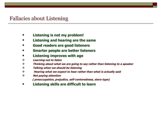 Fallacies about Listening Listening is not my problem! Listening and hearing are the same Good readers are good listeners Smarter people are better listeners Listening improves with age Learning not to listen Thinking about what we are going to say rather than listening to a speaker Talking when we should be listening   Hearing what we expect to hear rather than what is actually said Not paying attention ( preoccupation, prejudice, self-centeredness, stero-type) Listening skills are difficult to learn   
