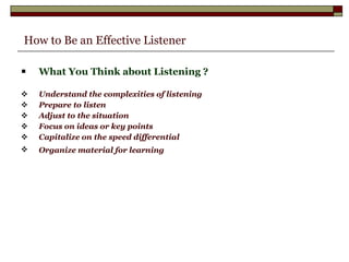   How to Be an Effective Listener What You Think about Listening ? Understand the complexities of listening Prepare to listen Adjust to the situation Focus on ideas or key points Capitalize on the speed differential Organize material for learning   