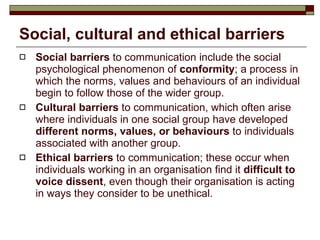 Social, cultural and ethical barriers Social barriers  to communication include the social psychological phenomenon of  conformity ; a process in which the norms, values and behaviours of an individual begin to follow those of the wider group. Cultural barriers  to communication, which often arise where individuals in one social group have developed  different norms, values, or behaviours  to individuals associated with another group. Ethical barriers  to communication; these occur when individuals working in an organisation find it  difficult to voice dissent , even though their organisation is acting in ways they consider to be unethical.  