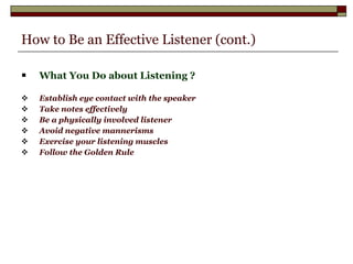 How to Be an Effective Listener (cont.) What You Do about Listening ? Establish eye contact with the speaker Take notes effectively Be a physically involved listener Avoid negative mannerisms Exercise your listening muscles Follow the Golden Rule   