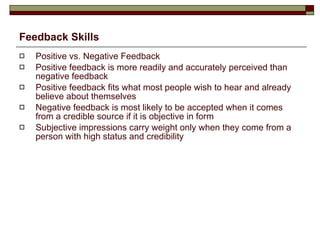 Feedback Skills Positive vs. Negative Feedback Positive feedback is more readily and accurately perceived than negative feedback Positive feedback fits what most people wish to hear and already believe about themselves Negative feedback is most likely to be accepted when it comes from a credible source if it is objective in form Subjective impressions carry weight only when they come from a person with high status and credibility 