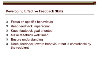Developing Effective Feedback Skills Focus on specific behaviours Keep feedback impersonal Keep feedback goal oriented Make feedback well timed Ensure understanding Direct feedback toward behaviour that is controllable by the recipient 