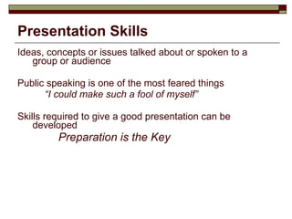 Presentation Skills Ideas, concepts or issues talked about or spoken to a group or audience Public speaking is one of the most feared things “ I could make such a fool of myself” Skills required to give a good presentation can be developed Preparation is the Key 