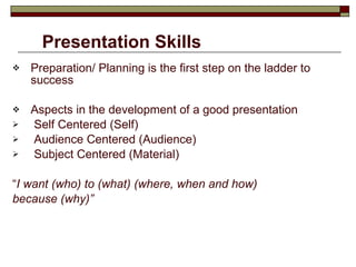 Presentation Skills Preparation/ Planning is the first step on the ladder to success Aspects in the development of a good presentation Self Centered (Self) Audience Centered (Audience) Subject Centered (Material) “ I want (who) to (what) (where, when and how) because (why)” 