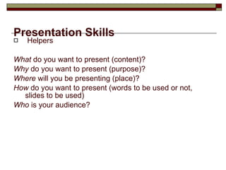 Presentation Skills Helpers What  do you want to present (content)? Why  do you want to present (purpose)? Where  will you be presenting (place)? How  do you want to present (words to be used or not, slides to be used) Who  is your audience? 