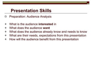 Presentation Skills Preparation: Audience Analysis What is the audience  interested  in What does the audience  want What does the audience already know and needs to know What are their needs, expectations from this presentation How will the audience benefit from this presentation 