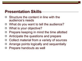 Presentation Skills Structure the content in line with the audience’s needs What do you want to tell the audience?  What is your objective? Prepare keeping in mind the time allotted Anticipate the questions and prepare Collect material from a variety of sources Arrange points logically and sequentially Prepare handouts as well 