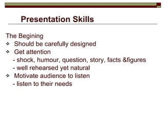 Presentation Skills  The Begining Should be carefully designed Get attention  - shock, humour, question, story, facts &figures - well rehearsed yet natural Motivate audience to listen - listen to their needs 
