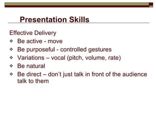 Presentation Skills Effective Delivery Be active - move Be purposeful - controlled gestures Variations – vocal (pitch, volume, rate) Be natural Be direct – don’t just talk in front of the audience talk to them 