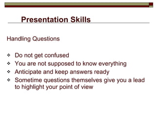 Presentation Skills Handling Questions Do not get confused You are not supposed to know everything Anticipate and keep answers ready Sometime questions themselves give you a lead to highlight your point of view 