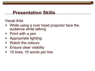 Presentation Skills Visual Aids While using a over head projector face the audience while talking Point with a pen Appropriate lighting Watch the colours Ensure clear visibility 10 lines, 10 words per line 