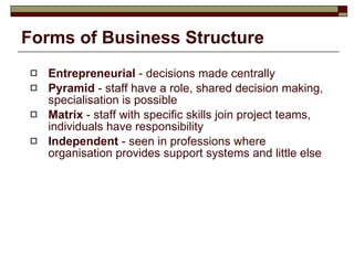 Forms of Business Structure Entrepreneurial  - decisions made centrally Pyramid  - staff have a role, shared decision making, specialisation is possible Matrix  - staff with specific skills join project teams, individuals have responsibility Independent  - seen in professions where organisation provides support systems and little else 