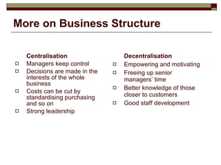 More on Business Structure Centralisation Managers keep control Decisions are made in the interests of the whole business Costs can be cut by standardising purchasing and so on Strong leadership Decentralisation Empowering and motivating Freeing up senior managers’ time Better knowledge of those closer to customers Good staff development 