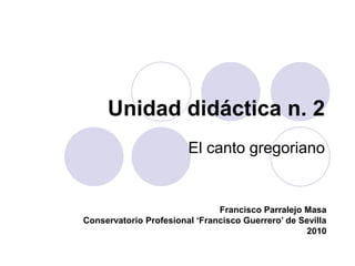 Unidad didáctica n. 2 El canto gregoriano Francisco Parralejo Masa Conservatorio Profesional ‘Francisco Guerrero’ de Sevilla 2010 