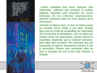 Ladrón, trabajaba para otros: ladrones más
adinerados, patrones que proveían el exótico
software requerido para atravesar los muros
brillantes de los sistemas empresariales,
abriendo ventanas hacia los ricos campos de la
información.
 Cometió el clásico error, el que se había jurado
no cometer nunca. Robó a sus jefes. Guardó
algo para él y trató de escabullirlo por intermedio
de un traficante en Amsterdam. Aún no sabía con
certeza cómo fue descubierto, aunque ahora no
importaba. Esperaba que lo mataran entonces,
pero ellos sólo sonrieron. Por supuesto que era
bienvenido, le dijeron, bienvenido al dinero. E iba
a necesitarlo. Porque -aún sonriendo- ellos se
iban a encargar de que nunca más volviese a
trabajar.
 