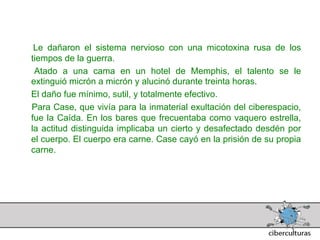 Le dañaron el sistema nervioso con una micotoxina rusa de los
 tiempos de la guerra.
  Atado a una cama en un hotel de Memphis, el talento se le
 extinguió micrón a micrón y alucinó durante treinta horas.
 El daño fue mínimo, sutil, y totalmente efectivo.
 Para Case, que vivía para la inmaterial exultación del ciberespacio,
 fue la Caída. En los bares que frecuentaba como vaquero estrella,
 la actitud distinguida implicaba un cierto y desafectado desdén por
 el cuerpo. El cuerpo era carne. Case cayó en la prisión de su propia
 carne.
 