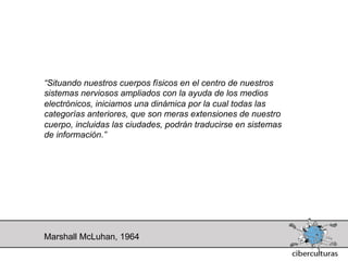 “Situando nuestros cuerpos físicos en el centro de nuestros
sistemas nerviosos ampliados con la ayuda de los medios
electrónicos, iniciamos una dinámica por la cual todas las
categorías anteriores, que son meras extensiones de nuestro
cuerpo, incluidas las ciudades, podrán traducirse en sistemas
de información.”




Marshall McLuhan, 1964
 