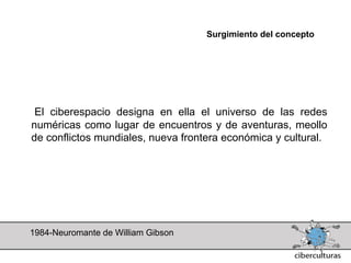 Surgimiento del concepto




 El ciberespacio designa en ella el universo de las redes
numéricas como lugar de encuentros y de aventuras, meollo
de conflictos mundiales, nueva frontera económica y cultural.




1984-Neuromante de William Gibson
 