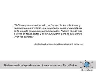 “El Ciberespacio está formado por transacciones, relaciones, y
        pensamiento en sí mismo, que se extiende como una quieta ola
        en la telaraña de nuestras comunicaciones. Nuestro mundo está
        a la vez en todas partes y en ninguna parte, pero no está donde
        viven los cuerpos."


                          http://biblioweb.sindominio.net/telematica/manif_barlow.html




Declaración de independencia del ciberespacio – John Perry Barlow
 