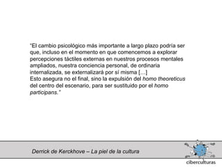 “El cambio psicológico más importante a largo plazo podría ser
que, incluso en el momento en que comencemos a explorar
percepciones táctiles externas en nuestros procesos mentales
ampliados, nuestra conciencia personal, de ordinaria
internalizada, se externalizará por sí misma […]
Esto asegura no el final, sino la expulsión del homo theoreticus
del centro del escenario, para ser sustituido por el homo
participans.”




Derrick de Kerckhove – La piel de la cultura
 