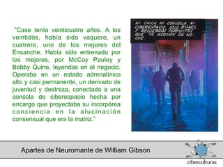 “Case tenía veinticuatro años. A los
veintidós, había sido vaquero, un
cuatrero, uno de los mejores del
Ensanche. Había sido entrenado por
los mejores, por McCoy Pauley y
Bobby Quine, leyendas en el negocio.
Operaba en un estado adrenalínico
alto y casi permanente, un derivado de
juventud y destreza, conectado a una
consola de ciberespacio hecha por
encargo que proyectaba su incorpórea
conciencia en la alucinación
consensual que era la matriz.”




  Apartes de Neuromante de William Gibson
 