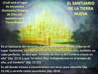 ¿Cuál será el lugar
de encuentro
(Santuario/Templo)
de Dios con
nosotros en la
Tierra Nueva?
En el Santuario del desierto, la gloria de Dios se manifestaba en el
Lugar Santísimo, un cubo perfecto. De la Nueva Jerusalén, también un
cubo perfecto, se dice que “el trono de Dios y del Cordero estará en
ella” (Ap. 22:3) y que “el Señor Dios Todopoderoso es el templo de
ella, y el Cordero” (Ap. 21:22)
Es allí donde iremos a encontrarnos con Jesús para adorarle (Ap.
21:24) y servirle como sacerdotes (Ap. 20:6)
 