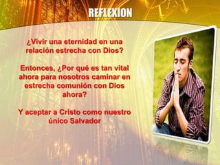 REFLEXION
¿Vivir una eternidad en una
relación estrecha con Dios?
Entonces, ¿Por qué es tan vital
ahora para nosotros caminar en
estrecha comunión con Dios
ahora?
Y aceptar a Cristo como nuestro
único Salvador
 