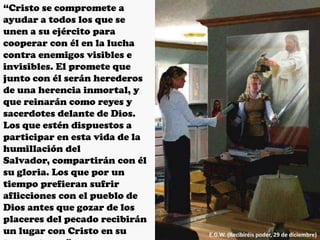 “Cristo se compromete a
ayudar a todos los que se
unen a su ejército para
cooperar con él en la lucha
contra enemigos visibles e
invisibles. El promete que
junto con él serán herederos
de una herencia inmortal, y
que reinarán como reyes y
sacerdotes delante de Dios.
Los que estén dispuestos a
participar en esta vida de la
humillación del
Salvador, compartirán con él
su gloria. Los que por un
tiempo prefieran sufrir
aflicciones con el pueblo de
Dios antes que gozar de los
placeres del pecado recibirán
un lugar con Cristo en su E.G.W. (Recibiréis poder, 29 de diciembre)
 