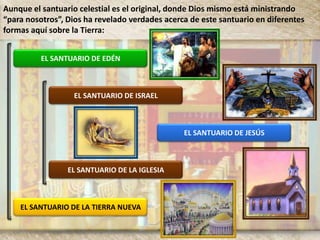 EL SANTUARIO DE EDÉN
EL SANTUARIO DE ISRAEL
EL SANTUARIO DE JESÚS
EL SANTUARIO DE LA IGLESIA
EL SANTUARIO DE LA TIERRA NUEVA
Aunque el santuario celestial es el original, donde Dios mismo está ministrando
“para nosotros”, Dios ha revelado verdades acerca de este santuario en diferentes
formas aquí sobre la Tierra:
 