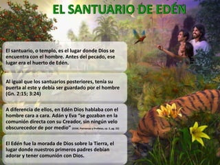 El santuario, o templo, es el lugar donde Dios se
encuentra con el hombre. Antes del pecado, ese
lugar era el huerto de Edén.
Al igual que los santuarios posteriores, tenía su
puerta al este y debía ser guardado por el hombre
(Gn. 2:15; 3:24)
A diferencia de ellos, en Edén Dios hablaba con el
hombre cara a cara. Adán y Eva “se gozaban en la
comunión directa con su Creador, sin ningún velo
obscurecedor de por medio” (EGW, Patriarcas y Profetas, cp. 2, pg. 32)
El Edén fue la morada de Dios sobre la Tierra, el
lugar donde nuestros primeros padres debían
adorar y tener comunión con Dios.
 