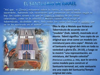 “Así que, si [Jesús] estuviese sobre la tierra, ni siquiera sería
sacerdote, habiendo aún sacerdotes que presentan las ofrendas según la
ley; los cuales sirven a lo que es figura y sombra de las cosas
celestiales, como se le advirtió a Moisés cuando iba a erigir el
tabernáculo, diciéndole: Mira, haz todas las cosas conforme al modelo que
se te ha mostrado en el monte” (Hebreos 8:4-5)
Dios le dijo a Moisés que hiciera el
Tabernáculo de acuerdo con el
“modelo” (heb. tabnit), mostrado en el
monte. Tabnit significa “una copia de un
original que sirve como un modelo (en
miniatura) para otra copia”. Moisés vio
el Santuario original del cielo en toda su
vastedad y gloria (Éx. 24:10), y luego se
le mostró “una representación, en
miniatura, del Templo celestial”
(Patriarcas y profetas, p. 356), que le serviría
como modelo para construir el
Santuario terrenal; así, este santuario
era una copia del Santuario/Templo
original del cielo.
 