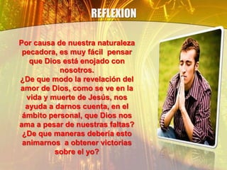 REFLEXION
Por causa de nuestra naturaleza
pecadora, es muy fácil pensar
que Dios está enojado con
nosotros.
¿De que modo la revelación del
amor de Dios, como se ve en la
vida y muerte de Jesús, nos
ayuda a darnos cuenta, en el
ámbito personal, que Dios nos
ama a pesar de nuestras faltas?
¿De que maneras debería esto
animarnos a obtener victorias
sobre el yo?
 