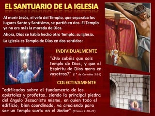 Al morir Jesús, el velo del Templo, que separaba los
lugares Santo y Santísimo, se partió en dos. El Templo
ya no era más la morada de Dios.
Ahora, Dios se había hecho otro Templo: su Iglesia.
La Iglesia es Templo de Dios en dos sentidos:
INDIVIDUALMENTE
COLECTIVAMENTE
“¿No sabéis que sois
templo de Dios, y que el
Espíritu de Dios mora en
vosotros?” (1ª de Corintios 3:16)
“edificados sobre el fundamento de los
apóstoles y profetas, siendo la principal piedra
del ángulo Jesucristo mismo, en quien todo el
edificio, bien coordinado, va creciendo para
ser un templo santo en el Señor” (Efesios 2:20-21)
 