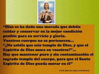 “Dios os ha dado una morada que debéis
cuidar y conservar en la mejor condición
posible para su servicio y gloria.
Vuestros cuerpos no os pertenecen...
“¿No sabéis que sois templo de Dios, y que el
Espíritu de Dios mora en vosotros?”…
Hay que mantener puro y sin contaminación el
sagrado templo del cuerpo, para que el Santo
Espíritu de Dios pueda morar en él”
E.G.W. (Dios nos cuida, 11 de febrero)
 