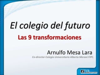 El colegio del futuro Las 9 transformaciones Arnulfo Mesa Lara Co-director Colegio Universitario Alberto Merani FiPC. 