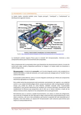 TEXTO GUÍA
INFORMÁTICA
Mg. Miguel Ángel Avalos Pérez pág. - 6 -
LA MAINBOARD Y SUS COMPONENTES.
La tarjeta madre, conocida también como “tarjeta principal”, “mainboard” o “motherboard” se
distribuye de la siguiente manera:
FIGURA 8. TARJETA MADRE O MAINBOARD Y SUS PARTES PRINCIPALES.
Fuente: http://usacpi2011g16y42.blogspot.com/2011/02/componentes-de-un-computador.html
La mainboard contiene espacios físicos para la conexión del microprocesador, memorias y otros
componentes básicos para el funcionamiento del computador.
Otros componentes de la computadora tales como dispositivos de almacenamiento externo, circuitos de
control para video, sonido y dispositivos periféricos, se integran a la tarjeta madre vía conectores o
cables de alguna clase.
Microprocesador: o simplemente procesador, es el circuito integrado central y más complejo de un
sistema informático; a modo de ilustración, se le suele asociar por analogía como el "cerebro" de un
sistema informático.
El procesador puede definirse, como un circuito integrado constituido por millones de componentes
electrónicos agrupados en un paquete.
Esta unidad central de procesamiento está constituida, esencialmente, por registros, una unidad de
control y una unidad aritmético/lógica (ALU), aunque actualmente todo microprocesador también
incluye una unidad de cálculo en coma flotante, (también conocida como "co-procesador
matemático"), que permite operaciones por hardware con números decimales, elevando por ende
notablemente la eficiencia que proporciona sólo la ALU con el cálculo indirecto a través de los
clásicos números enteros. Aparece en los computadores de la cuarta generación.
Normalmente para su correcto y estable funcionamiento, se le adosa un sistema de refrigeración,
que consta de un disipador de calor fabricado en algún material de alta conductividad térmica, como
cobre o aluminio, y de uno o más ventiladores que fuerzan la expulsión del calor absorbido por el
disipador; entre éste último y la cápsula del microprocesador suele colocarse pasta térmica para
mejorar la conductividad térmica.
 