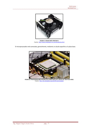TEXTO GUÍA
INFORMÁTICA
Mg. Miguel Ángel Avalos Pérez pág. - 7 -
FIGURA 9. COOLER INTEL PENTIUM 4.
Fuente: http://www.computech-ec.com/accesorios.html
El microprocesador está conectado, generalmente, mediante un zócalo específico a la placa base.
FIGURA 10. PROCESADOR AMD ATHLON 64 X2 CONECTADO EN EL ZÓCALO DE UNA PLACA BASE.
Fuente: http://es.wikipedia.org/wiki/Microprocesador
 