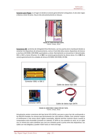 TEXTO GUÍA
INFORMÁTICA
Mg. Miguel Ángel Avalos Pérez pág. - 11 -
Conector para Floppy: es el lugar en donde se conecta generalmente la disquetera. Es de color negro
o blanco y tiene 32 pines. Hoy en día está prácticamente en desuso.
FIGURA 18. CONECTOR PARA FLOPPY.
Fuente: (mtopc, 2010)
Conectores IDE: acrónimo de Intregated Drive Electronics, son los puertos de la mainboard donde se
conectan los dispositivos de almacenamiento, como el hard disk (disco duro), dispositivos de lectura
y escritura (CD-ROM, DVD-ROM, quemadores y otros). Normalmente se encuentran 2 denominados
IDE1 e IDE2 y tienen 40 pines. En el IDE 1 se conecta generalmente los discos duros. En el IDE 2 se
conecta generalmente las unidades de lectura CD-ROM, DVD-ROM, CD-RW.
Conector IDE1 e IDE 2
Cable de datos tipo IDE
Conector SATA
Cable de datos tipo SATA
FIGURA 19. CONECTORES Y CABLES TIPO IDE Y SATA.
Fuente: (mtopc, 2010)
Actualmente existen conectores del tipo Serial ATA (SATA), que poco a poco han ido sustituyendo a
los IDE/ATA Paralelo, los mismos que técnicamente son más veloces y fiables. Este conector mejora
el rendimiento si hay varios discos rígidos conectados. Además permite conectar discos cuando la
computadora está encendida (conexión en caliente). El SATA es una conexión en serie, en un cable
con un mínimo de cuatro alambres que crea una conexión punto a punto entre dos dispositivos. Sus
cables son más delgados y pueden medir hasta un metro de largo.
 