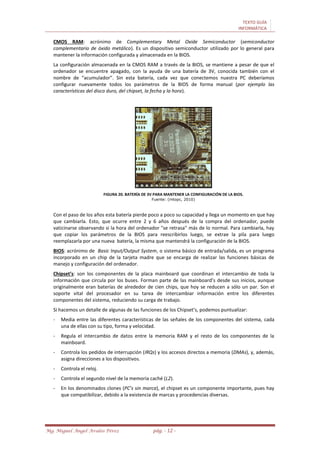 TEXTO GUÍA
INFORMÁTICA
Mg. Miguel Ángel Avalos Pérez pág. - 12 -
CMOS RAM: acrónimo de Complementary Metal Oxide Semiconductor (semiconductor
complementario de óxido metálico). Es un dispositivo semiconductor utilizado por lo general para
mantener la información configurada y almacenada en la BIOS.
La configuración almacenada en la CMOS RAM a través de la BIOS, se mantiene a pesar de que el
ordenador se encuentre apagado, con la ayuda de una batería de 3V, conocida también con el
nombre de “acumulador”. Sin esta batería, cada vez que conectemos nuestra PC deberíamos
configurar nuevamente todos los parámetros de la BIOS de forma manual (por ejemplo las
características del disco duro, del chipset, la fecha y la hora).
FIGURA 20. BATERÍA DE 3V PARA MANTENER LA CONFIGURACIÓN DE LA BIOS.
Fuente: (mtopc, 2010)
Con el paso de los años esta batería pierde poco a poco su capacidad y llega un momento en que hay
que cambiarla. Esto, que ocurre entre 2 y 6 años después de la compra del ordenador, puede
vaticinarse observando si la hora del ordenador "se retrasa" más de lo normal. Para cambiarla, hay
que copiar los parámetros de la BIOS para reescribirlos luego, se extrae la pila para luego
reemplazarla por una nueva batería, la misma que mantendrá la configuración de la BIOS.
BIOS: acrónimo de Basic Input/Output System, o sistema básico de entrada/salida, es un programa
incorporado en un chip de la tarjeta madre que se encarga de realizar las funciones básicas de
manejo y configuración del ordenador.
Chipset’s: son los componentes de la placa mainboard que coordinan el intercambio de toda la
información que circula por los buses. Forman parte de las mainboard’s desde sus inicios, aunque
originalmente eran baterías de alrededor de cien chips, que hoy se reducen a sólo un par. Son el
soporte vital del procesador en su tarea de intercambiar información entre los diferentes
componentes del sistema, reduciendo su carga de trabajo.
Si hacemos un detalle de algunas de las funciones de los Chipset’s, podemos puntualizar:
- Media entre las diferentes características de las señales de los componentes del sistema, cada
una de ellas con su tipo, forma y velocidad.
- Regula el intercambio de datos entre la memoria RAM y el resto de los componentes de la
mainboard.
- Controla los pedidos de interrupción (IRQs) y los accesos directos a memoria (DMAs), y, además,
asigna direcciones a los dispositivos.
- Controla el reloj.
- Controla el segundo nivel de la memoria caché (L2).
- En los denominados clones (PC’s sin marca), el chipset es un componente importante, pues hay
que compatibilizar, debido a la existencia de marcas y procedencias diversas.
 