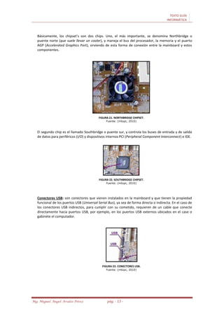 TEXTO GUÍA
INFORMÁTICA
Mg. Miguel Ángel Avalos Pérez pág. - 13 -
Básicamente, los chipset’s son dos chips. Uno, el más importante, se denomina Northbridge o
puente norte (que suele llevar un cooler), y maneja el bus del procesador, la memoria y el puerto
AGP (Accelerated Graphics Port), sirviendo de esta forma de conexión entre la mainboard y estos
componentes.
FIGURA 21. NORTHBRIDGE CHIPSET.
Fuente: (mtopc, 2010)
El segundo chip es el llamado Southbridge o puente sur, y controla los buses de entrada y de salida
de datos para periféricos (I/O) y dispositivos internos PCI (Peripheral Component Interconnect) e IDE.
FIGURA 22. SOUTHBRIDGE CHIPSET.
Fuente: (mtopc, 2010)
Conectores USB: son conectores que vienen instalados en la mainboard y que tienen la propiedad
funcional de los puertos USB (Universal Serial Bus), ya sea de forma directa o indirecta. En el caso de
los conectores USB indirectos, para cumplir con su cometido, requieren de un cable que conecte
directamente hacia puertos USB, por ejemplo, en los puertos USB externos ubicados en el case o
gabinete el computador.
FIGURA 23. CONECTORES USB.
Fuente: (mtopc, 2010)
 