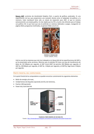 TEXTO GUÍA
INFORMÁTICA
Mg. Miguel Ángel Avalos Pérez pág. - 15 -
Ranura AGP: acrónimo de Accelerated Graphics Port, o puerto de gráficos acelerados. Es una
especificación de bus que proporciona una conexión directa entre el adaptador de gráficos y la
memoria. Cada mainboard tiene sólo un zócalo de expansión para AGP, al que se conecta
exclusivamente una tarjeta gráfica. Es más rápido que los PCI y mucho más eficiente para el trabajo
con gráficos 3D, lo que hace que sea el preferido en sistemas dedicados a juegos, navegación en
páginas Web y programas multimedia, en general. Mide unos 8 cm.
FIGURA 25. RANURA AGP.
Fuente: (Boselli, 2010)
Intel es una de las empresas que más han trabajado en el desarrollo de las especificaciones del AGP y
ya ha presentado varias versiones. Mientras que el estándar PCI tiene una tasa de transferencia de
datos de 132 Mbytes por segundo, el AGP inicial (AGP 1x) permite 264 Mbytes por segundo, el
AGP 2x, 528 Mbytes por segundo, el AGP 4x, 1 Gbytes por segundo y el AGP 8x, llega hasta 2 Gbytes
por segundo.
PARTE FRONTAL DEL COMPUTADOR.
En la parte frontal de los computadores se pueden encontrar comúnmente los siguientes elementos:
 Botón de energía y de reset,
 Unidad lectora de disquetes (opcional), de CD y de memorias,
 Puertos USB (opcional),
 Power led y hard disk led.
FIGURA 26. PARTE FRONTAL DE UN CASE ATX.
Fuente: http://tinaevidencias.blogspot.com/2010/11/conectores-del-panel-frontal.html
 